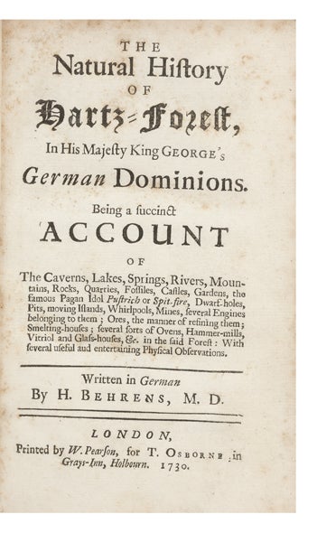 Item ID: 6243 The Natural History of Hartz-Forest, in His Majesty King George’s German Dominions. Being a succinct Account of The Caverns, Lakes, Springs, Rivers, Mountains, Rocks, Quarries, Fossiles, Castles, Gardens, the famous Pagan Idol Pustrich or Spit-Fire, Dwarf-Holes, Pits, moving Islands, Whirlpools, Mines, several Engines belonging to them; Ores, the manner of refining them; Smelting-Houses; several sorts of Ovens, Hammer-Mills, Vitriol and Glass-Houses, &c. in the said Forest: With several useful and entertaining Physical Observations. Georg Henning BEHRENS.