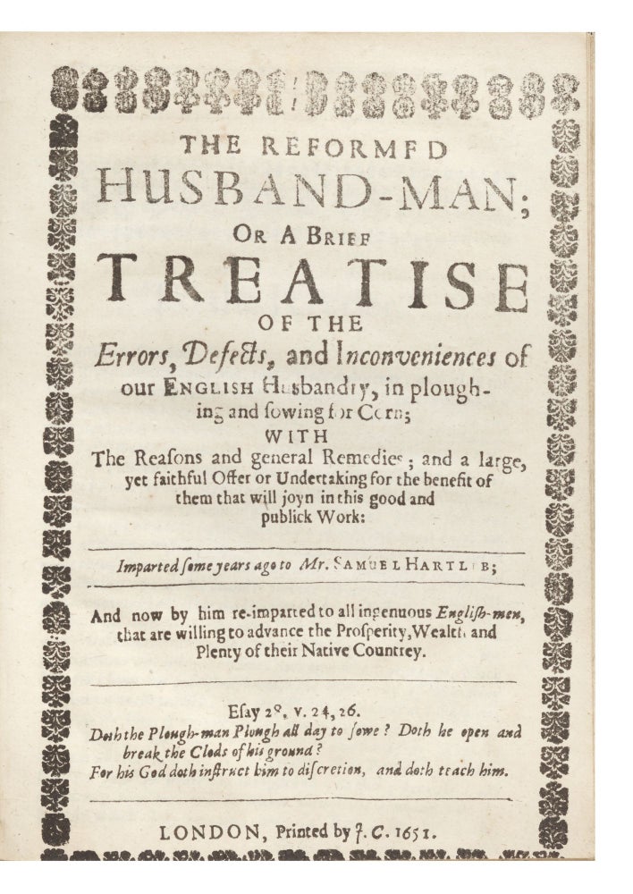 Item ID: 6509 The Reformed Husband-Man; or A Brief Treatise of the Errors, Defects, and Inconveniences of our English Husbandry, in ploughing and sowing for Corn; with the Reasons and general Remedies; and a large, yet faithful Offer or Undertaking for the benefit of them that will joyn in this good and publick Work. Imparted some years ago to Mr. Samuel Hartlib; and now by him re-imparted to all ingenuous English-men, that are willing to advance the Prosperity, Wealth and Plenty of their Native Countrey. Samuel HARTLIB, ed., possible author, Cressy or DYMOCK, author.