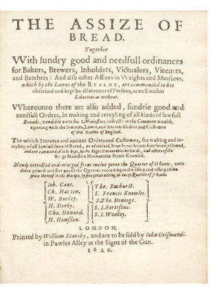 The Assize of Bread. Together with sundry good and needfull ordinances for Bakers, Brewers, Inholders, Victualers, Vintners, and Butchers: And also other Assizes in Weights and Measures, which by the Lawes of this Realme, are commanded to bee observed and kept by all manner of Persons, as well within Liberties as without. Whereunto there are also added, sundrie good and needfull Orders, in making and retayling of all kinds of lawfull Breads, vendible vnto His Maiesties Subiects in the Common-wealth, agreeing with the Statutes, Lawes, and Ancient Orders and Customes of this Realme of England…Newly corrected and enlarged from twelve pence the Quarter of Wheate, unto three pound and sixe pence the Quarter, according to the rising and falling of the price thereof in the market by sixe pence altring in every Quarter of Wheate…